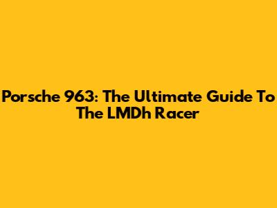 Porsche 963: The Ultimate Guide To The LMDh Racer