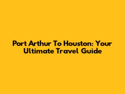 Port Arthur To Houston: Your Ultimate Travel Guide