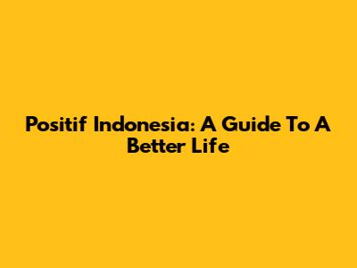 Positif Indonesia: A Guide To A Better Life