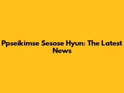 Ppseikimse Sesose Hyun: The Latest News