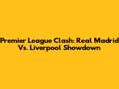 Premier League Clash: Real Madrid Vs. Liverpool Showdown