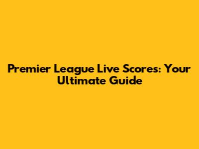 Premier League Live Scores: Your Ultimate Guide
