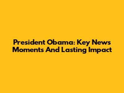 President Obama: Key News Moments And Lasting Impact