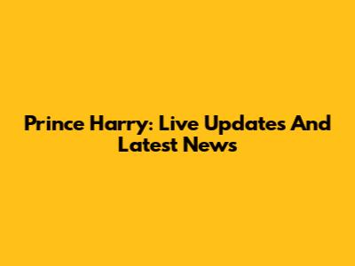 Prince Harry: Live Updates And Latest News