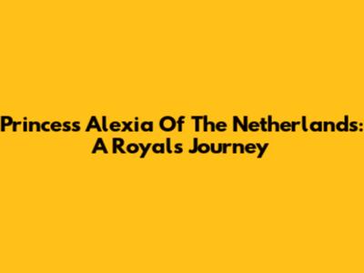Princess Alexia Of The Netherlands: A Royal's Journey