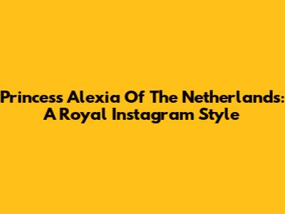 Princess Alexia Of The Netherlands: A Royal Instagram Style