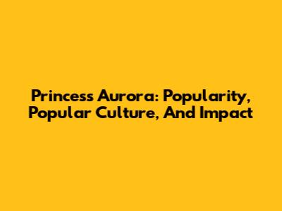 Princess Aurora: Popularity, Popular Culture, And Impact