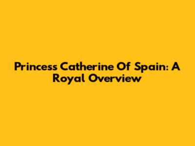Princess Catherine Of Spain: A Royal Overview