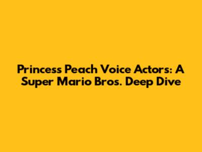 Princess Peach Voice Actors: A Super Mario Bros. Deep Dive