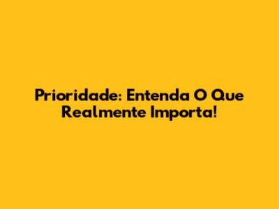Prioridade: Entenda O Que Realmente Importa!