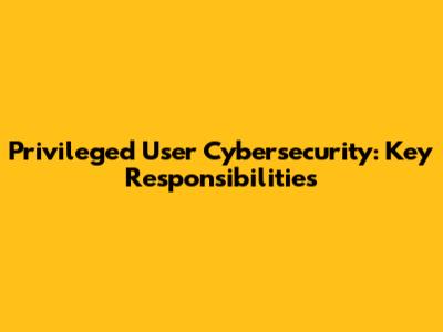 Privileged User Cybersecurity: Key Responsibilities