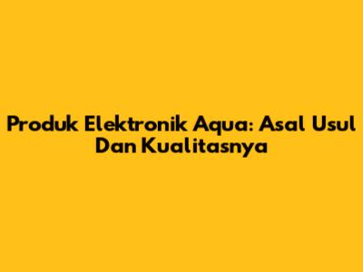 Produk Elektronik Aqua: Asal Usul Dan Kualitasnya