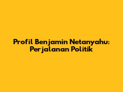 Profil Benjamin Netanyahu: Perjalanan Politik