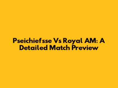 Pseichiefsse Vs Royal AM: A Detailed Match Preview