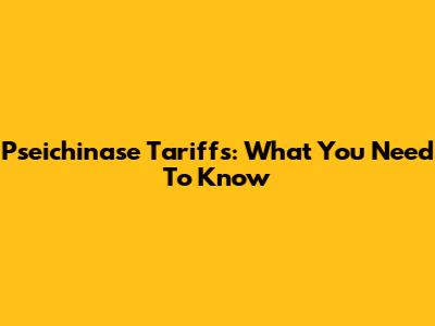Pseichinase Tariffs: What You Need To Know