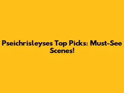 Pseichrisleyse's Top Picks: Must-See Scenes!