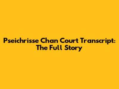 Pseichrisse Chan Court Transcript: The Full Story