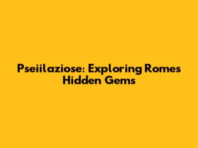 Pseiilaziose: Exploring Rome's Hidden Gems