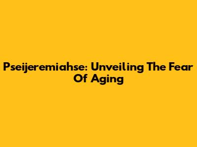 Pseijeremiahse: Unveiling The Fear Of Aging