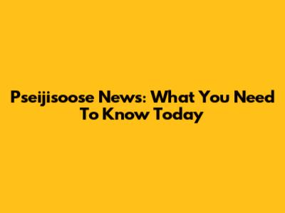 Pseijisoose News: What You Need To Know Today