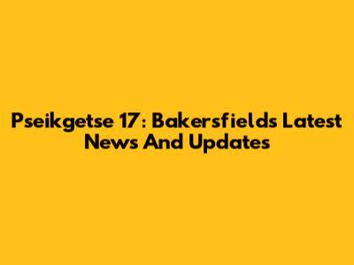 Pseikgetse 17: Bakersfield's Latest News And Updates