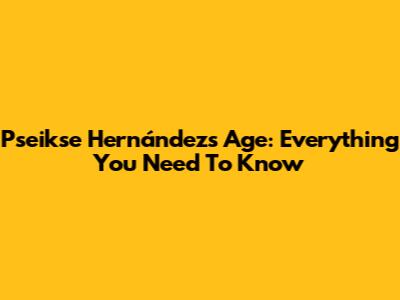 Pseikse Hernández's Age: Everything You Need To Know