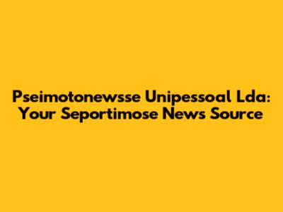 Pseimotonewsse Unipessoal Lda: Your Seportimose News Source