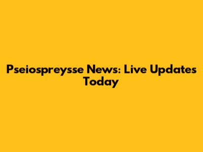 Pseiospreysse News: Live Updates Today