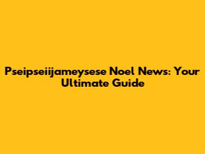 Pseipseiijameysese Noel News: Your Ultimate Guide