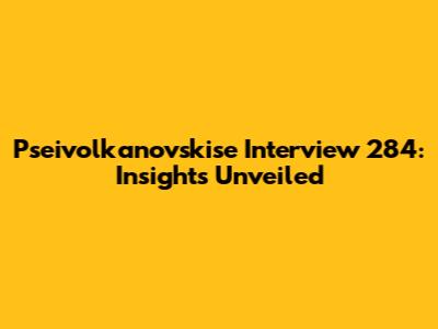Pseivolkanovskise Interview 284: Insights Unveiled