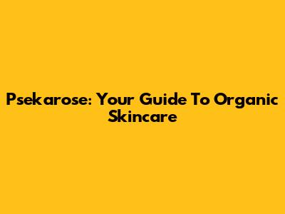 Psekarose: Your Guide To Organic Skincare