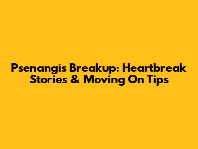 Psenangis Breakup: Heartbreak Stories & Moving On Tips
