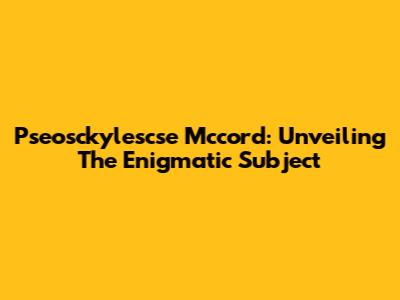 Pseosckylescse Mccord: Unveiling The Enigmatic Subject