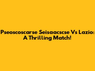 Pseoscoscarse Seisaacscse Vs Lazio: A Thrilling Match!