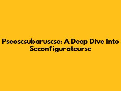 Pseoscsubaruscse: A Deep Dive Into Seconfigurateurse