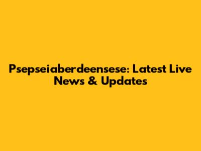 Psepseiaberdeensese: Latest Live News & Updates
