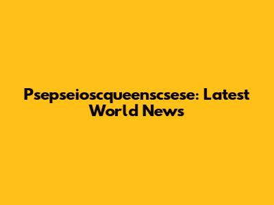 Psepseioscqueenscsese: Latest World News