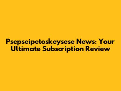 Psepseipetoskeysese News: Your Ultimate Subscription Review