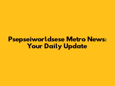 Psepseiworldsese Metro News: Your Daily Update