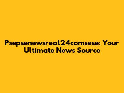Psepsenewsreal24comsese: Your Ultimate News Source