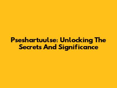 Pseshartuulse: Unlocking The Secrets And Significance