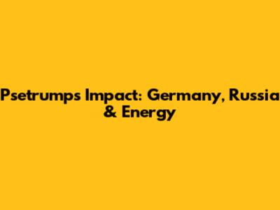 Psetrump's Impact: Germany, Russia & Energy