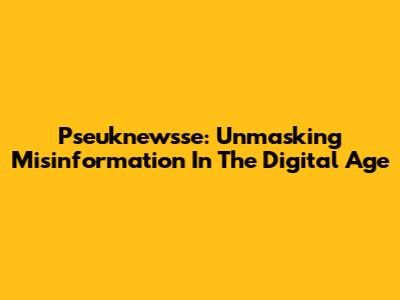 Pseuknewsse: Unmasking Misinformation In The Digital Age