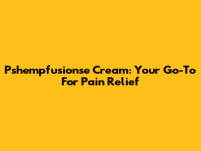 Pshempfusionse Cream: Your Go-To For Pain Relief