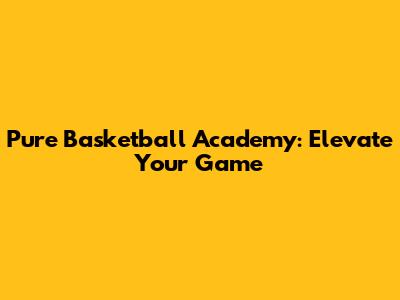 Pure Basketball Academy: Elevate Your Game