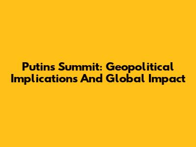 Putin's Summit: Geopolitical Implications And Global Impact