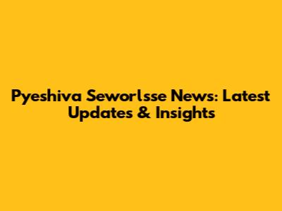 Pyeshiva Seworlsse News: Latest Updates & Insights