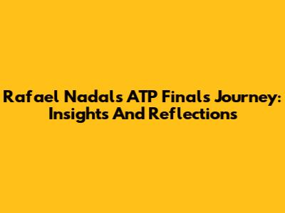 Rafael Nadal's ATP Finals Journey: Insights And Reflections