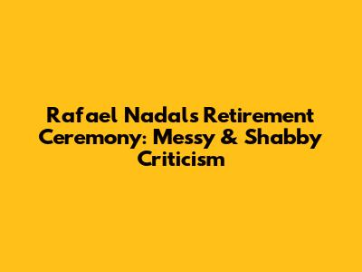 Rafael Nadal's Retirement Ceremony: Messy & Shabby Criticism
