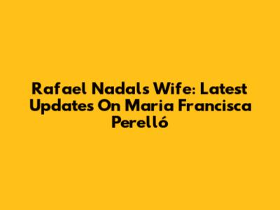 Rafael Nadal's Wife: Latest Updates On Maria Francisca Perelló